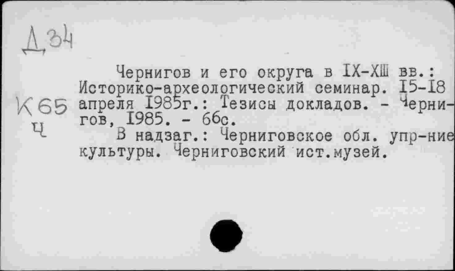 ﻿Чернигов и его округа в ІХ-ХШ вв.: Историко-археологический семинар. 15-18 апреля 1985г.: Тезисы докладов. - Чернигов, 1985. - ббр.
В надзаг.: Черниговское обл. упр-ние культуры. Черниговский ист.музей.